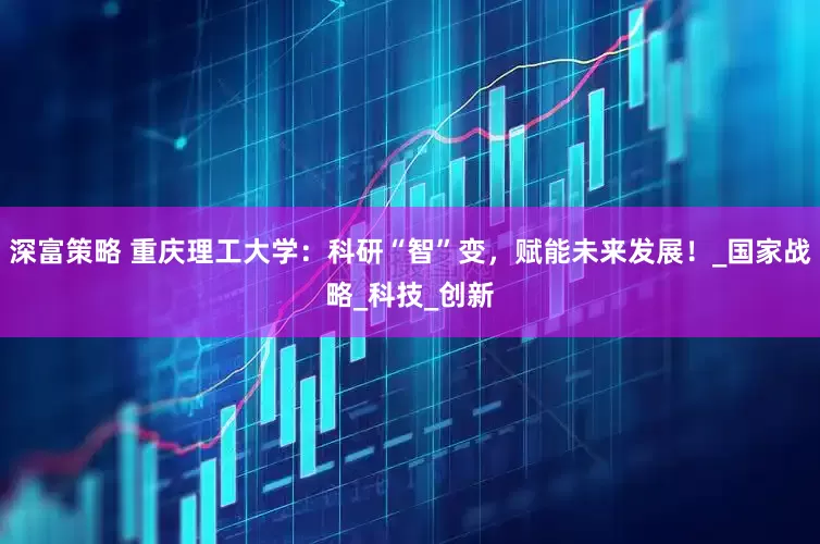 深富策略 重庆理工大学：科研“智”变，赋能未来发展！_国家战略_科技_创新