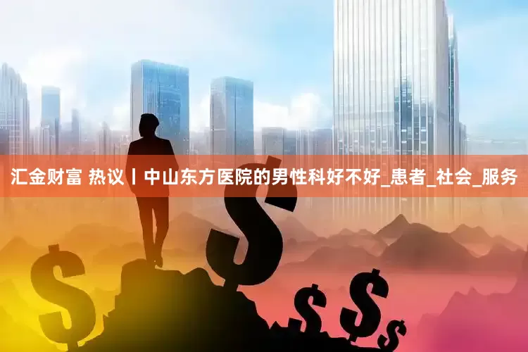 汇金财富 热议丨中山东方医院的男性科好不好_患者_社会_服务