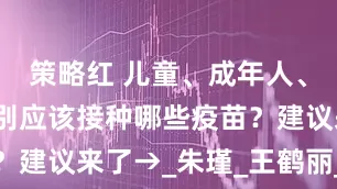 策略红 儿童、成年人、老年人分别应该接种哪些疫苗？建议来了→_朱　瑾_王鹤丽_审核