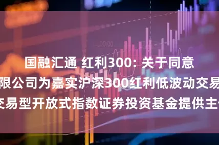 国融汇通 红利300: 关于同意华安证券股份有限公司为嘉实沪深300红利低波动交易型开放式指数证券投资基金提供主做市服务的公告