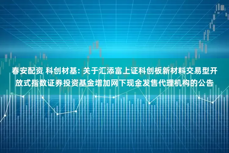 春安配资 科创材基: 关于汇添富上证科创板新材料交易型开放式指数证券投资基金增加网下现金发售代理机构的公告
