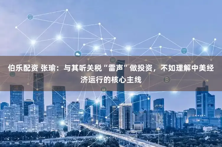 伯乐配资 张瑜：与其听关税“雷声”做投资，不如理解中美经济运行的核心主线