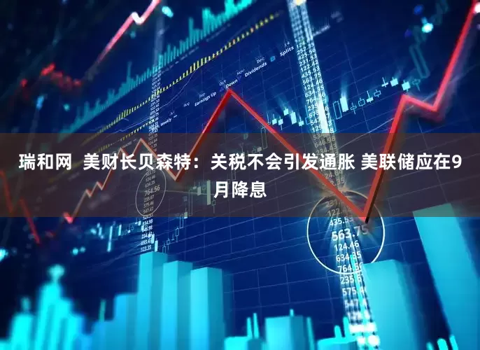 瑞和网  美财长贝森特：关税不会引发通胀 美联储应在9月降息