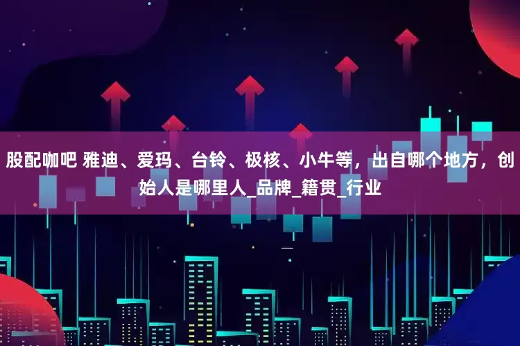 股配咖吧 雅迪、爱玛、台铃、极核、小牛等，出自哪个地方，创始人是哪里人_品牌_籍贯_行业