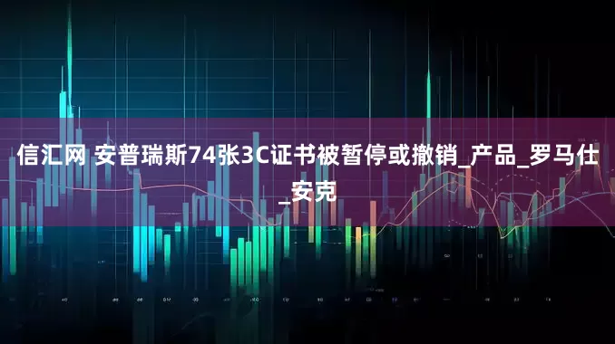信汇网 安普瑞斯74张3C证书被暂停或撤销_产品_罗马仕_安克
