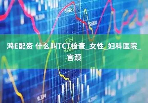 鸿E配资 什么叫TCT检查_女性_妇科医院_宫颈