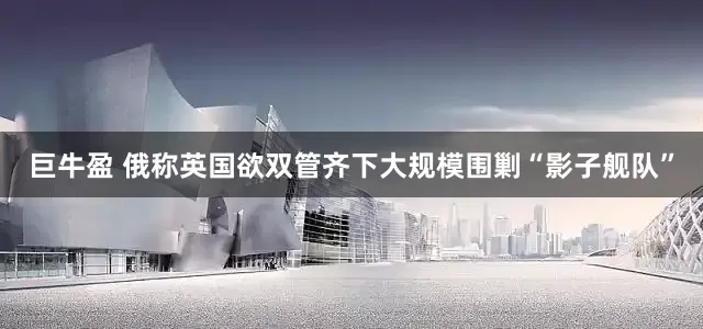 巨牛盈 俄称英国欲双管齐下大规模围剿“影子舰队”