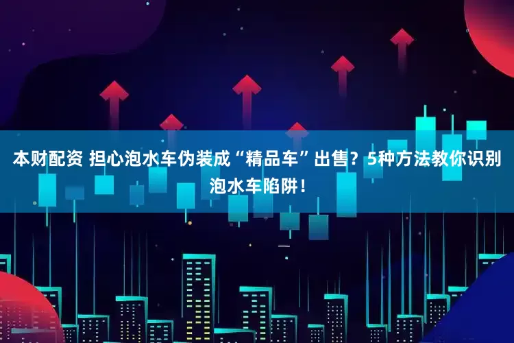 本财配资 担心泡水车伪装成“精品车”出售？5种方法教你识别泡水车陷阱！
